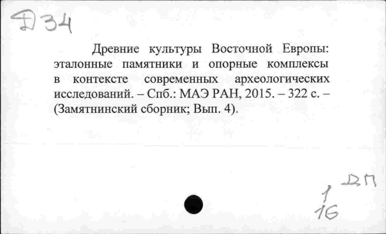 ﻿Древние культуры Восточной Европы: эталонные памятники и опорные комплексы в контексте современных археологических исследований. - Спб.: МАЭ РАН, 2015. - 322 с. -(Замятнинский сборник; Вып. 4).